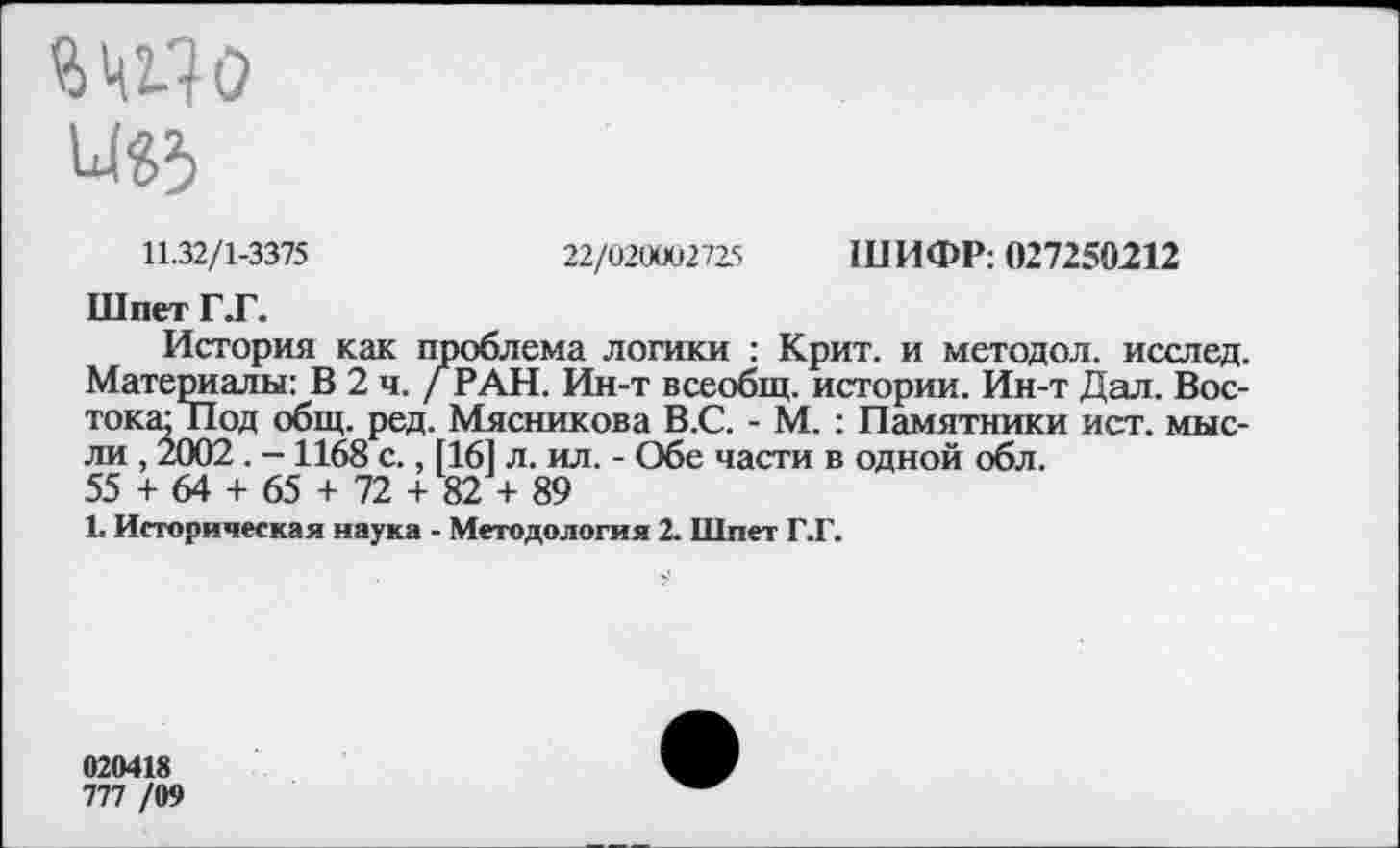 ﻿11.32/1-3375	22/020002725 ШИФР: 027250212
Шпет Г.Г.
История как проблема логики : Крит, и методол. исслед. Материалы: В 2 ч. / РАН. Ин-т всеобщ, истории. Ин-т Дал. Востока; Под общ. ред. Мясникова В.С. - М. : Памятники ист. мысли , 2002 . -1168 с., [16] л. ил. - Обе части в одной обл.
55 + 64 + 65 + 72 + 82 + 89
1. Историческая наука - Методология 2. Шпет Г.Г.
020418
777 /09